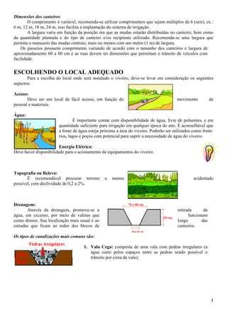 5
Dimensões dos canteiros
O comprimento é variável, recomenda-se utilizar comprimentos que sejam múltiplos de 6 (seis), ex.:
6 m, 12 m, 18 m, 24 m, isso facilita a implantação do sistema de irrigação.
A largura varia em função da posição em que as mudas estarão distribuídas no canteiro, bem como
da quantidade plantada e do tipo de canteiro e/ou recipiente utilizado. Recomenda-se uma largura que
permita o manuseio das mudas centrais; mais ou menos com um metro (1 m) de largura.
Os passeios possuem comprimento variando de acordo com o tamanho dos canteiros e largura de
aproximadamente 60 a 80 cm e as ruas devem ter dimensões que permitam o trânsito de veículos com
facilidade.
ESCOLHENDO O LOCAL ADEQUADO
Para a escolha do local onde será instalado o viveiro, deve-se levar em consideração os seguintes
aspectos:
Acesso:
Deve ser um local de fácil acesso, em função do movimento de
pessoal e materiais.
Água:
É importante contar com disponibilidade de água, livre de poluentes, e em
quantidade suficiente para irrigação em qualquer época do ano. É aconselhável que
a fonte de água esteja próxima a área do viveiro. Poderão ser utilizados como fonte:
rios, lagos e poços com potencial para suprir a necessidade de água do viveiro.
Energia Elétrica:
Deve haver disponibilidade para o acionamento de equipamentos do viveiro.
Topografia ou Relevo:
É recomendável procurar terreno o menos acidentado
possível, com declividade de 0,2 a 2%.
Drenagem:
Através da drenagem, promove-se a retirada da
água, em excesso, por meio de valetas que funcionam
como drenos. Sua localização mais usual é ao longo das
estradas que ficam ao redor dos blocos de canteiros.
Os tipos de canalizações mais comuns são:
1. Vala Cega: composta de uma vala com pedras irregulares (a
água corre pelos espaços entre as pedras sendo possível o
trânsito por cima da vala);
 