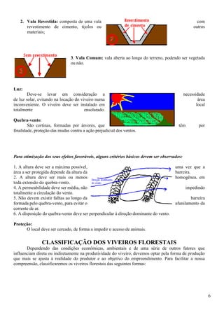 6
2. Vala Revestida: composta de uma vala com
revestimento de cimento, tijolos ou outros
materiais;
3. Vala Comum: vala aberta ao longo do terreno, podendo ser vegetada
ou não.
Luz:
Deve-se levar em consideração a necessidade
de luz solar, evitando na locação do viveiro numa área
inconveniente. O viveiro deve ser instalado em local
totalmente ensolarado.
Quebra-vento:
São cortinas, formadas por árvores, que têm por
finalidade, proteção das mudas contra a ação prejudicial dos ventos.
Para otimização dos seus efeitos favoráveis, alguns critérios básicos devem ser observados:
1. A altura deve ser a máxima possível, uma vez que a
área a ser protegida depende da altura da barreira.
2. A altura deve ser mais ou menos homogênea, em
toda extensão do quebra-vento.
4. A permeabilidade deve ser média, não impedindo
totalmente a circulação do vento.
5. Não devem existir falhas ao longo da barreira
formada pelo quebra-vento, para evitar o afunilamento da
corrente de ar.
6. A disposição do quebra-vento deve ser perpendicular à direção dominante do vento.
Proteção:
O local deve ser cercado, de forma a impedir o acesso de animais.
CLASSIFICAÇÃO DOS VIVEIROS FLORESTAIS
Dependendo das condições econômicas, ambientais e de uma série de outros fatores que
influenciam direta ou indiretamente na produtividade do viveiro, devemos optar pela forma de produção
que mais se ajusta á realidade do produtor e ao objetivo do empreendimento. Para facilitar a nossa
compreensão, classificaremos os viveiros florestais das seguintes formas:
 