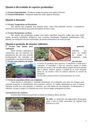 7
Quanto à diversidade de espécies produzidas:
1. Viveiros Especializados – Produzem mudas de apenas uma espécie florestal.
2. Viveiros Polivalentes – Produzem mudas de várias espécies florestais.
Quanto à duração:
1. Viveiros Temporários ou Provisórios:
São aqueles que ocupando uma pequena área, visam uma produção restrita, e localizam-se
próximos às áreas de plantio possuindo instalações de baixo custo.
2. Viveiros Permanentes ou fixos:
São aqueles que geralmente ocupam uma maior superfície, fornecem mudas para uma ampla
região, possuem instalações definitivas com excelente localização. Requerem planejamento mais
apurado; as instalações são mais sofisticadas, de maiores dimensões e de custo elevado.
Quanto à proteção do sistema radicular:
1. Viveiro com mudas para posterior
repicagem:
Neste sistema a semeadura é realizada em
sementeiras, que são canteiros nos quais as mudas
permanecem por um curto período de tempo, e
posteriormente são repicadas em recipientes, onde
completarão o seu desenvolvimento.
2. Viveiro com canteiros de mudas em raiz nua:
A técnica de produção desse processo é semelhante à usada para a
repicagem. A semeadura é feita em canteiros, porém as mudas
permanecem nestes e são retiradas apenas quando estiverem prontas
para o plantio, tendo-se apenas o cuidado de se evitar insolação
direta ou, até mesmo, vento no sistema radicular na ocasião do
transporte.
O solo onde se desenvolvem as raízes permanece no viveiro.
3. Viveiro de semeadura direta sem recipiente:
Nesta técnica a semeadura é realizada diretamente nos recipientes, por meio de seringas, para
sementes pequenas, e manualmente, para sementes maiores. As mudas apresentam-se com o sistema
radicular envolto por uma proteção, o substrato, que está dentro de um recipiente. Evidentemente, o
substrato vai para o campo e é colocado nas covas, com as mudas, protegendo as raízes.
Características dos canteiros
Existem duas formas de posicionar as mudas em relação à altura, são elas:
No chão: os recipientes são depositados diretamente
sobre o solo ou então encaixados em suportes bem
próximos ao solo;
 