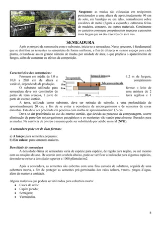 8
Suspenso: as mudas são colocadas em recipientes
posicionados a uma altura de aproximadamente 90 cm
do solo, em bandejas ou em telas, normalmente sobre
cavaletes de metal (figura a esquerda), estruturas feitas
de madeira, concreto, ou outros materiais. Geralmente
os canteiros possuem comprimentos menores e passeios
mais largos que os dos viveiros em raiz nua.
SEMEADURA
Após o preparo da sementeira com o substrato, inicia-se a semeadura. Neste processo, é fundamental
que se distribua as sementes na sementeira de forma uniforme, a fim de oferecer o mesmo espaço para cada
planta, evitando-se assim grande número de mudas por unidade de área, o que propicia o aparecimento de
fungos, além de aumentar os efeitos da competição.
Característica das sementeiras:
Possuem em média de 1,0 a 1,2 m de largura,
10,0 a 20,0 cm de altura e comprimento
variável, dependendo da produção.
O substrato utilizado para formar o leito de
semeadura deve ser constituído de uma mistura de 2
partes de terra arenosa, 1 parte de terra argilosa e 1
parte de esterco curtido.
A terra, utilizada como substrato, deve ser retirada do subsolo, a uma profundidade de
aproximadamente 20 cm, a fim de se evitar a ocorrência de microrganismos e de sementes de ervas
daninhas. Esta deve ser peneirada em peneiras com malha de aproximadamente 1,5 cm.
Deve-se dar preferência ao uso do esterco curtido, que devido ao processo da compostagem, ocorre
eliminação de parte dos microrganismos patogênicos e os nutrientes vão sendo parcialmente liberados para
as mudas. Na ausência de esterco o mesmo pode ser substituído por adubo mineral (NPK).
A semeadura pode ser de duas formas:
a) A lanço: para sementes pequenas;
b) Em sulcos: para sementes maiores.
Densidade de semeadura
A densidade ótima de semeadura varia de espécie para espécie, de região para região, ou até mesmo
com as estações do ano. De acordo com a tabela abaixo, pode-se verificar a indicação para algumas espécies,
devendo-se evitar a densidade superior a 1000 plântulas/m2.
Após a semeadura, as sementes são cobertas com uma fina camada de substrato, seguida de uma
cobertura morta, a fim de proteger as sementes pré-germinadas dos raios solares, ventos, pingos d’água,
além de manter a umidade.
Alguns materiais que podem ser utilizados para cobertura morta:
Casca de arroz;
Capim picado;
Serragem;
Vermiculita.
 