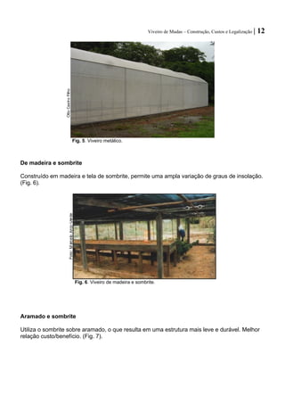 Viveiro de Mudas – Construção, Custos e Legalização | 12 
Fig. 5. Viveiro metálico. 
De madeira e sombrite 
Construído em madeira e tela de sombrite, permite uma ampla variação de graus de insolação. 
(Fig. 6). 
Fig. 6. Viveiro de madeira e sombrite. 
Aramado e sombrite 
Utiliza o sombrite sobre aramado, o que resulta em uma estrutura mais leve e durável. Melhor relação custo/benefício. (Fig. 7). 
Otto Castro Filho  