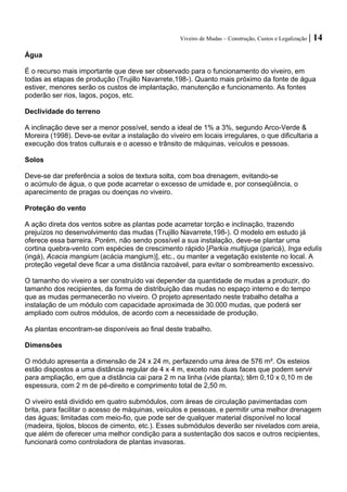 Viveiro de Mudas – Construção, Custos e Legalização | 14 
Água 
É o recurso mais importante que deve ser observado para o funcionamento do viveiro, em todas as etapas de produção (Trujillo Navarrete,198-). Quanto mais próximo da fonte de água estiver, menores serão os custos de implantação, manutenção e funcionamento. As fontes poderão ser rios, lagos, poços, etc. 
Declividade do terreno 
A inclinação deve ser a menor possível, sendo a ideal de 1% a 3%, segundo Arco-Verde & Moreira (1998). Deve-se evitar a instalação do viveiro em locais irregulares, o que dificultaria a execução dos tratos culturais e o acesso e trânsito de máquinas, veículos e pessoas. 
Solos 
Deve-se dar preferência a solos de textura solta, com boa drenagem, evitando-se 
o acúmulo de água, o que pode acarretar o excesso de umidade e, por conseqüência, o aparecimento de pragas ou doenças no viveiro. 
Proteção do vento 
A ação direta dos ventos sobre as plantas pode acarretar torção e inclinação, trazendo prejuízos no desenvolvimento das mudas (Trujillo Navarrete,198-). O modelo em estudo já oferece essa barreira. Porém, não sendo possível a sua instalação, deve-se plantar uma cortina quebra-vento com espécies de crescimento rápido [Parkia multijuga (paricá), Inga edulis (ingá), Acacia mangium (acácia mangium)], etc., ou manter a vegetação existente no local. A proteção vegetal deve ficar a uma distância razoável, para evitar o sombreamento excessivo. 
O tamanho do viveiro a ser construído vai depender da quantidade de mudas a produzir, do tamanho dos recipientes, da forma de distribuição das mudas no espaço interno e do tempo que as mudas permanecerão no viveiro. O projeto apresentado neste trabalho detalha a instalação de um módulo com capacidade aproximada de 30.000 mudas, que poderá ser ampliado com outros módulos, de acordo com a necessidade de produção. 
As plantas encontram-se disponíveis ao final deste trabalho. 
Dimensões 
O módulo apresenta a dimensão de 24 x 24 m, perfazendo uma área de 576 m². Os esteios estão dispostos a uma distância regular de 4 x 4 m, exceto nas duas faces que podem servir para ampliação, em que a distância cai para 2 m na linha (vide planta); têm 0,10 x 0,10 m de espessura, com 2 m de pé-direito e comprimento total de 2,50 m. 
O viveiro está dividido em quatro submódulos, com áreas de circulação pavimentadas com brita, para facilitar o acesso de máquinas, veículos e pessoas, e permitir uma melhor drenagem das águas; limitadas com meio-fio, que pode ser de qualquer material disponível no local (madeira, tijolos, blocos de cimento, etc.). Esses submódulos deverão ser nivelados com areia, que além de oferecer uma melhor condição para a sustentação dos sacos e outros recipientes, funcionará como controladora de plantas invasoras.  