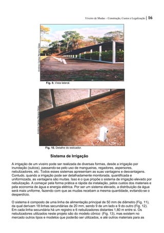 Viveiro de Mudas – Construção, Custos e Legalização | 16 
Fig. 9. Vista lateral. 
Fig. 10. Detalhe do esticador. 
Sistema de Irrigação 
A irrigação de um viveiro pode ser realizada de diversas formas, desde a irrigação por inundação (sulcos), passando-se pelo uso de mangueiras, regadores, aspersores, nebulizadores, etc. Todos esses sistemas apresentam as suas vantagens e desvantagens. Contudo, quando a irrigação pode ser detalhadamente monitorada, quantificada e uniformizada, as vantagens são muitas. Isso é o que propõe o sistema de irrigação elevado por nebulização. A começar pela forma prática e rápida da instalação, pelos custos dos materiais e pela economia de água e energia elétrica. Por ser um sistema elevado, a distribuição da água será mais uniforme, fazendo com que as mudas recebam a mesma quantidade, evitando-se o desperdício. 
O sistema é composto de uma linha de alimentação principal de 50 mm de diâmetro (Fig. 11), da qual derivam 18 linhas secundárias de 20 mm, sendo 9 de um lado e 9 do outro (Fig. 12). Em cada linha secundária há um registro e 6 nebulizadores distantes 1,80 m entre si. Os nebulizadores utilizados neste projeto são do modelo cônico (Fig. 13), mas existem no mercado outros tipos e modelos que poderão ser utilizados, e até outros materiais para as 
Antônio Carlos Pereira Góes 
 
