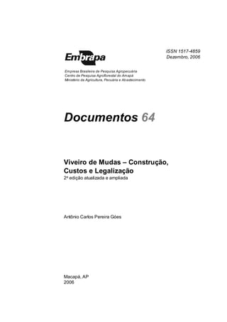 Viveiro de Mudas – Construção, Custos e Legalização | 2 
ISSN 1517-4859 
Dezembro, 2006 
Empresa Brasileira de Pesquisa Agropecuária 
Centro de Pesquisa Agroflorestal do Amapá 
Ministério da Agricultura, Pecuária e Abastecimento 
Documentos Do 
Viveiro de Mudas – Construção, 
Custos e Legalização 
222a edição atualizada e amplia 
Antônio Carlos Pereira Góes 
Macapá, AP 
2006  