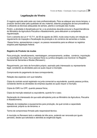 Viveiro de Mudas – Construção, Custos e Legalização | 20 
Legalização do Viveiro 
O negócio agrícola está cada vez mais profissionalizado. Para se adequar aos novos tempos, o produtor deverá zelar pela qualidade de seu material, obtendo propágulos de boa procedência e utilizando as técnicas adequadas de semeio, plantio e condução das mudas. 
Porém, a atividade é disciplinada por lei, e os produtores deverão procurar a Superintendência do Ministério da Agricultura Pecuária e Abastecimento, para efetuarem a competente regularização. 
Com o advento da Lei nº 10.711, de 05 de agosto de 2003, muita coisa mudou em relação ao regulamento da inspeção e fiscalização da produção e do comércio de sementes e mudas. 
Dessa forma, apresentamos a seguir, os passos necessários para se efetuar os registros exigidos pela legislação federal. 
Registro de Produtor de mudas 
Para produção, beneficiamento, reembalagem, armazenamento, análise, comércio, importação ou exportação de muda, fica a pessoa física ou jurídica obrigada a se inscrever no Registro Nacional de Sementes e Mudas (Renasem): 
Requerimento, por meio de formulário próprio, assinado pelo interessado ou representante legal, constando as atividades para as quais requer a inscrição; 
Comprovante do pagamento da taxa correspondente; 
Relação das espécies com que trabalha; 
Cópia do contrato social registrado na junta comercial ou equivalente, quando pessoa jurídica, constando dentre as atividades da empresa aquelas as quais requer a inscrição; 
Cópia do CNPJ ou CPF, quando pessoa física; 
Cópia da inscrição estadual ou equivalente, quando for o caso; 
Declaração do interessado de que está adimplente junto ao Ministério da Agricultura, Pecuária e Abastecimento; 
Relação de instalações e equipamentos para produção, da qual conste a capacidade operacional, própria ou de terceiros; e 
Termo de compromisso firmado pelo responsável técnico. 
A inscrição no Renasem terá a validade de três anos, podendo ser renovada por iguais períodos, desde que solicitada e atendida as exigências legais.  