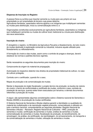 Viveiro de Mudas – Construção, Custos e Legalização | 21 
Dispensa de Inscrição no Registro 
A pessoa física ou jurídica que importar semente ou muda para uso próprio em sua propriedade ou em propriedade de terceiro cuja posse detenha; 
Agricultores familiares, assentados reforma agrária e os indígenas que multipliquem sementes ou mudas para distribuição, troca ou comercialização entre si; e 
Organizações constituídas exclusivamente por agricultores familiares, assentados ou indígenas que multipliquem sementes ou mudas de cultivar local, tradicional ou crioula para distribuição aos seus associados. 
Inscrição do viveiro 
É obrigatório o registro, no Ministério da Agricultura Pecuária e Abastecimento, de todo viveiro de mudas destinado à exploração comercial ou industrial, inclusive aquele utilizado para florestamento ou reflorestamento. 
A formação do viveiro e das mudas, assim como o controle de pragas e doenças, deverá obedecer às normas e padrões técnicos vigentes. 
Serão necessários os seguintes documentos para inscrição do viveiro: 
Comprovante da origem do material de propagação; 
Autorização do respectivo detentor dos direitos de propriedade intelectual da cultivar, no caso de cultivar protegida; 
Contrato com o certificador, quando for o caso; 
Mapas de produção e de comercialização de mudas; 
Manter à disposição do órgão fiscalizador o projeto técnico de produção; os laudos de vistoria do viveiro; o termo de conformidade e certificado de mudas, conforme o caso; contrato de prestação de serviços, quando estes forem executados por terceiros; e demais documentos referentes à produção de mudas. 
A seguir, são apresentadas algumas considerações sobre o Sistema nacional de Sementes e Mudas (SNSM) e da produção de mudas certificadas: 
O Sistema Nacional de Sementes e Mudas objetiva garantir a identidade e a qualidade do material de multiplicação e de reprodução vegetal produzido, comercializado e utilizado em todo o território nacional, compreendendo as seguintes atividades: Registro Nacional de Sementes e Mudas – Renasem; Registro Nacional de Cultivares – RNC; produção de sementes e mudas; certificação de sementes e mudas; análise de sementes e mudas; comercialização de sementes e mudas; fiscalização da produção, do beneficiamento, da amostragem, da análise, da certificação, da reembalagem, do armazenamento, do transporte e da comercialização de sementes e mudas; utilização de sementes e mudas.  