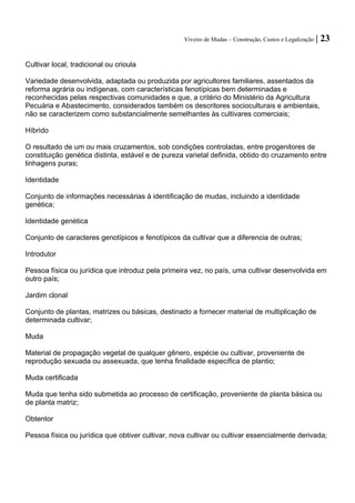Viveiro de Mudas – Construção, Custos e Legalização | 23 
Cultivar local, tradicional ou crioula 
Variedade desenvolvida, adaptada ou produzida por agricultores familiares, assentados da reforma agrária ou indígenas, com características fenotípicas bem determinadas e reconhecidas pelas respectivas comunidades e que, a critério do Ministério da Agricultura Pecuária e Abastecimento, considerados também os descritores socioculturais e ambientais, não se caracterizem como substancialmente semelhantes às cultivares comerciais; 
Híbrido 
O resultado de um ou mais cruzamentos, sob condições controladas, entre progenitores de constituição genética distinta, estável e de pureza varietal definida, obtido do cruzamento entre linhagens puras; 
Identidade 
Conjunto de informações necessárias à identificação de mudas, incluindo a identidade genética; 
Identidade genética 
Conjunto de caracteres genotípicos e fenotípicos da cultivar que a diferencia de outras; 
Introdutor 
Pessoa física ou jurídica que introduz pela primeira vez, no país, uma cultivar desenvolvida em outro país; 
Jardim clonal 
Conjunto de plantas, matrizes ou básicas, destinado a fornecer material de multiplicação de determinada cultivar; 
Muda 
Material de propagação vegetal de qualquer gênero, espécie ou cultivar, proveniente de reprodução sexuada ou assexuada, que tenha finalidade específica de plantio; 
Muda certificada 
Muda que tenha sido submetida ao processo de certificação, proveniente de planta básica ou de planta matriz; 
Obtentor 
Pessoa física ou jurídica que obtiver cultivar, nova cultivar ou cultivar essencialmente derivada; 
 