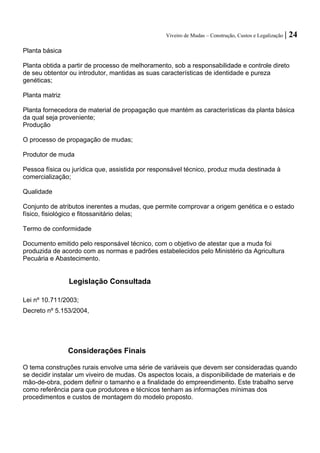 Viveiro de Mudas – Construção, Custos e Legalização | 24 
Planta básica 
Planta obtida a partir de processo de melhoramento, sob a responsabilidade e controle direto de seu obtentor ou introdutor, mantidas as suas características de identidade e pureza genéticas; 
Planta matriz 
Planta fornecedora de material de propagação que mantém as características da planta básica da qual seja proveniente; 
Produção 
O processo de propagação de mudas; 
Produtor de muda 
Pessoa física ou jurídica que, assistida por responsável técnico, produz muda destinada à comercialização; 
Qualidade 
Conjunto de atributos inerentes a mudas, que permite comprovar a origem genética e o estado físico, fisiológico e fitossanitário delas; 
Termo de conformidade 
Documento emitido pelo responsável técnico, com o objetivo de atestar que a muda foi produzida de acordo com as normas e padrões estabelecidos pelo Ministério da Agricultura Pecuária e Abastecimento. 
Legislação Consultada 
Lei nº 10.711/2003; 
Decreto nº 5.153/2004, 
Considerações Finais 
O tema construções rurais envolve uma série de variáveis que devem ser consideradas quando se decidir instalar um viveiro de mudas. Os aspectos locais, a disponibilidade de materiais e de mão-de-obra, podem definir o tamanho e a finalidade do empreendimento. Este trabalho serve como referência para que produtores e técnicos tenham as informações mínimas dos procedimentos e custos de montagem do modelo proposto.  