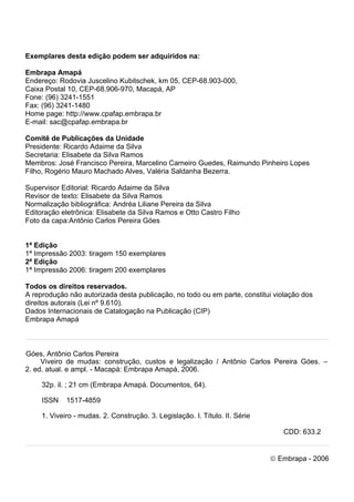 Viveiro de Mudas – Construção, Custos e Legalização | 3 
Exemplares desta edição podem ser adquiridos na: 
Embrapa Amapá 
Endereço: Rodovia Juscelino Kubitschek, km 05, CEP-68.903-000, 
Caixa Postal 10, CEP-68.906-970, Macapá, AP 
Fone: (96) 3241-1551 
Fax: (96) 3241-1480 
Home page: http://www.cpafap.embrapa.br 
E-mail: sac@cpafap.embrapa.br 
Comitê de Publicações da Unidade 
Presidente: Ricardo Adaime da Silva 
Secretaria: Elisabete da Silva Ramos 
Membros: José Francisco Pereira, Marcelino Carneiro Guedes, Raimundo Pinheiro Lopes Filho, Rogério Mauro Machado Alves, Valéria Saldanha Bezerra. 
Supervisor Editorial: Ricardo Adaime da Silva 
Revisor de texto: Elisabete da Silva Ramos 
Normalização bibliográfica: Andréa Liliane Pereira da Silva 
Editoração eletrônica: Elisabete da Silva Ramos e Otto Castro Filho 
Foto da capa:Antônio Carlos Pereira Góes 
1ª Edição 
1ª Impressão 2003: tiragem 150 exemplares 
2ª Edição 
1ª Impressão 2006: tiragem 200 exemplares 
Todos os direitos reservados. 
A reprodução não autorizada desta publicação, no todo ou em parte, constitui violação dos direitos autorais (Lei nº 9.610). 
Dados Internacionais de Catalogação na Publicação (CIP) 
Embrapa Amapá 
Góes, Antônio Carlos Pereira 
Viveiro de mudas: construção, custos e legalização / Antônio Carlos Pereira Góes. – 2. ed. atual. e ampl. - Macapá: Embrapa Amapá, 2006. 
32p. il. ; 21 cm (Embrapa Amapá. Documentos, 64). 
ISSN 1517-4859 
1. Viveiro - mudas. 2. Construção. 3. Legislação. I. Título. II. Série 
CDD: 633.2 
ã Embrapa - 2006  
