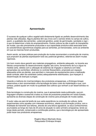 Viveiro de Mudas – Construção, Custos e Legalização | 5 
Apresentação 
O sucesso de qualquer cultivo vegetal está diretamente ligado ao perfeito desenvolvimento das plantas nele utilizadas. Alguns plantios têm seu início com o semeio direto no campo de cultivo, assim, a qualidade das sementes - potencial genético, poder de germinação, sanidade e vigor - é que irá determinar o êxito do empreendimento. Outros cultivos se dão a partir do transplantio de mudas, que são previamente produzidas e sua capacidade produtiva está associada tanto às características agronômicas exigidas para as sementes, já mencionadas, como ao ambiente em que as mesmas foram produzidas. 
Assim sendo, as boas práticas para produção de mudas recomendam a construção de viveiros, que propiciem às plantas expressarem todo seu potencial genético, obtendo-se assim mudas vigorosas. 
Um bom viveiro deve garantir aos materiais propagativos, ambiente adequado, no tocante aos fatores componentes do desenvolvimento vegetal, tais como: fornecimento de luz e água na medida certa, obtidos com a utilização de sistemas de irrigação e cobertura com telas apropriadas (os sombrites); eficiência no controle fitossanitário, propiciado por espaços adequados entre as plantas, que permitam o manuseio de equipamentos para a realização deste controle; além de substratos (solos) adequadamente esterilizados, que impeçam a disseminação de doenças e pragas. 
Visando a melhoria do nível tecnológico dos produtores amapaenses, a Embrapa Amapá desenvolveu e tem recomendado uma tecnologia de baixo custo de implantação e que, com certeza, poderá ajudar em muito na qualidade dos cultivos que venham a ser desenvolvidos no Estado. 
Esta tecnologia é a construção de viveiros, que é apresentada nesta publicação, que em linguagem simples e acessível a todos os níveis de produtores presentes em nosso Estado, apresenta as diversas etapas de construção de viveiros para produção de mudas sadias. 
O autor valeu-se para tal tarefa de sua vasta experiência na condução de cultivos, tanto experimentais como aqueles com interesse econômico, aliada à sua formação jurídica, com a finalidade de transmitir aos leitores, através de uma leitura agradável, os seus conhecimentos acumulados ao longo de mais de 25 anos de atuação no setor primário amapaense, tendo ao longo deste período, comprovado a contribuição positiva, que a tecnologia por ele apresentada pode trazer aos produtores amapaenses. 
Rogério Mauro Machado Alves. 
Pesquisador Embrapa Amapá.  