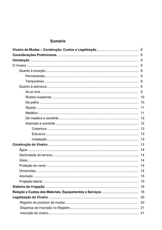 Viveiro de Mudas – Construção, Custos e Legalização | 6 
Sumário 
Viveiro de Mudas – Construção, Custos e Legalização............................................... 
8 
Considerações Preliminares ......................................................................................... 
8 
Introdução ....................................................................................................................... 
8 
O Viveiro ........................................................................................................................... 
9 
Quanto à duração....................................................................................................... 
9 
Permanentes....................................................................................................... 
9 
Temporários ....................................................................................................... 
9 
Quanto à estrutura...................................................................................................... 
9 
Ao ar livre ........................................................................................................... 
9 
Rústico suspenso ............................................................................................... 
10 
De palha ............................................................................................................. 
10 
Ripado ................................................................................................................ 
11 
Metálico............................................................................................................... 
11 
De madeira e sombrite ....................................................................................... 
12 
Aramado e sombrite ........................................................................................... 
12 
Cobertura ..................................................................................................... 
13 
Estrutura ...................................................................................................... 
13 
Instalação .................................................................................................... 
13 
Construção do Viveiro ................................................................................................... 
13 
Água .............................................................................................................................. 
14 
Declividade do terreno................................................................................................... 
14 
Solos ......................................................................................................................... 
14 
Proteção do vento ..................................................................................................... 
14 
Dimensões ................................................................................................................ 
14 
Aramado .................................................................................................................... 
15 
Projeção lateral ......................................................................................................... 
15 
Sistema de irrigação ....................................................................................................... 
16 
Relação e Custos dos Materiais, Equipamentos e Serviços .......................................... 
18 
Legalização do Viveiro ................................................................................................... 
20 
Registro de produtor de mudas ................................................................................ 
20 
Dispensa de Inscrição no Registro............................................................................ 
21 
Inscrição do viveiro.................................................................................................... 
21  