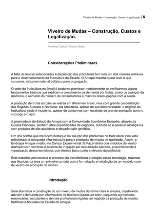 Viveiro de Mudas – Construção, Custos e Legalização | 8 
Viveiro de Mudas – Construção, Custos e Legalização. 
Antônio Carlos Pereira Góes 
Considerações Preliminares 
A falta de mudas selecionadas à disposição dos produtores tem sido um dos maiores entraves para o desenvolvimento da fruticultura do Estado. O Amapá importa quase tudo o que consome, inclusive material botânico para propagação. 
O setor da fruticultura no Brasil é bastante promissor, notadamente se verificarmos alguns fundamentos básicos que explicam o crescimento da demanda por frutas, como os avanços da medicina, o aumento do número de consumidores e maiores preocupações com a saúde. 
A produção de frutas no país se realiza em diferentes áreas, mas com grande concentração nas Regiões Sudeste e Nordeste. Na Amazônia, apesar de sua biodiversidade, o negócio da fruticultura ainda é incipiente, apesar de contarmos com espécies de grande aceitação como o cupuaçu e o açaí. 
A proximidade do Estado do Amapá com a Comunidade Econômica Européia, através da Guiana Francesa, também abre possibilidades de negócios, contudo só é possível alcançá-los com produtos de alta qualidade e elevado valor genético. 
Um dos pontos que merecem destaque na solução dos problemas da fruticultura local está relacionado à adequada infra-estrutura para a produção de mudas de qualidade. Assim, a Embrapa Amapá instalou no Campo Experimental da Fazendinha dois módulos de viveiro aramado com sombrite e sistema de irrigação por nebulização elevado, proporcionando a visualização dessa tecnologia, que oferece baixo custo e elevada durabilidade. 
Este trabalho vem concluir o processo de transferência e adoção dessa tecnologia, trazendo aos técnicos da área um primeiro contato com a formatação e instalação de um modelo novo de viveiro de produção de mudas. 
Introdução 
Será abordada a construção de um viveiro de mudas de forma clara e simples, objetivando atender a demanda por informações de técnicos ligados ao setor, pequenos agricultores, empresários, estudantes e demais profissionais ligados ao negócio da produção de mudas frutíferas e florestais no Estado do Amapá.  