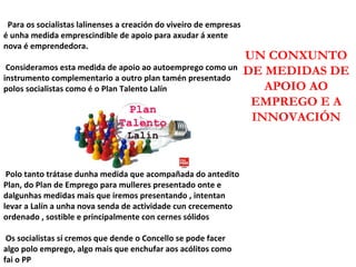 Para os socialistas lalinenses a creación do viveiro de empresas é unha medida emprescindible de apoio para axudar á xente nova é emprendedora. Consideramos esta medida de apoio ao autoemprego como un instrumento complementario a outro plan tamén presentado polos socialistas como é o Plan Talento Lalín Polo tanto trátase dunha medida que acompañada do antedito Plan, do Plan de Emprego para mulleres presentado onte e dalgunhas medidas mais que iremos presentando , intentan levar a Lalín a unha nova senda de actividade cun crecemento ordenado , sostible e principalmente con cernes sólidos Os socialistas sí cremos que dende o Concello se pode facer algo polo emprego, algo mais que enchufar aos acólitos como fai o PP UN CONXUNTO DE MEDIDAS DE APOIO AO EMPREGO E A INNOVACIÓN 