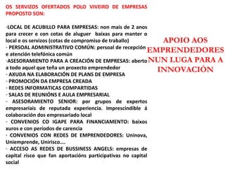 APOIO AOS EMPRENDEDORES NUN LUGA PARA A INNOVACIÓN OS SERVIZOS OFERTADOS POLO VIVEIRO DE EMPRESAS PROPOSTO SON: LOCAL DE ACUBILLO PARA EMPRESAS: non mais de 2 anos para crecer e con cotas de aluguer  baixas para manter o local e os servizos (cotas de compromiso de traballo) PERSOAL ADMINISTRATIVO COMÚN: persoal de recepción  e atención telefónica común ASESORAMIENTO PARA A CREACIÓN DE EMPRESAS: aberto a todo aquel que teña un proxecto emprendedor AXUDA NA ELABORACIÓN DE PLANS DE EMPRESA PROMOCIÓN DA EMPRESA CREADA REDES INFORMATICAS COMPARTIDAS SALAS DE REUNIÓNS E AULA EMPRESARIAL ASESORAMIENTO SENIOR: por grupos de expertos empresariais de reputada experiencia. Imprescindible á colaboración dos empresariado local CONVENIOS CO IGAPE PARA FINANCIAMENTO: baixos xuros e con períodos de carencia CONVENIOS CON REDES DE EMPRENDEDORES: Uninova, Uniemprende, Unirisco…. ACCESO AS REDES DE BUSSINESS ANGELS: empresas de capital risco que fan aportacións participativas no capital social 
