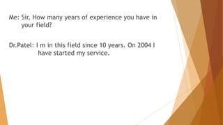 Me: Sir, How many years of experience you have in 
your field? 
Dr.Patel: I m in this field since 10 years. On 2004 I 
have started my service. 
 