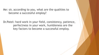 Me: sir, according to you, what are the qualities to 
become a successful employ? 
Dr.Patel: hard work in your field, consistency, patience, 
perfectness in your work, humbleness are the 
key factors to become a successful employ. 
 