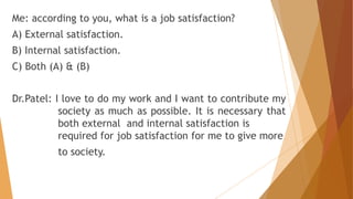 Me: according to you, what is a job satisfaction? 
A) External satisfaction. 
B) Internal satisfaction. 
C) Both (A) & (B) 
Dr.Patel: I love to do my work and I want to contribute my 
society as much as possible. It is necessary that 
both external and internal satisfaction is 
required for job satisfaction for me to give more 
to society. 
 