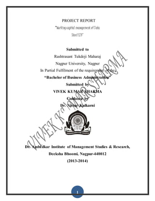 1
PROJECT REPORT
“Working capital management of Tata
Steel LTD’’
Submitted to
Rashtrasant Tukdoji Maharaj
Nagpur University, Nagpur
In Partial Fulfilment of the requirement of the
“Bachelor of Business Administration”
Submitted by
VIVEK KUMAR SHARMA
Guidance by
Dr. Nirzar Kulkarni
Dr. Ambedkar Institute of Management Studies & Research,
Deeksha Bhoomi, Nagpur-440012
(2013-2014)
 