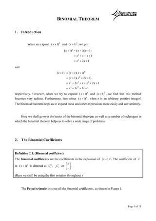 Mathematical Database
Page 1 of 13
BINOMIAL THEOREM
1. Introduction
When we expand 2
( 1)x + and 3
( 1)x + , we get
2
2
2
( 1) ( 1)( 1)
1
2 1
x x x
x x x
x x
+ = + +
= + + +
= + +
and
3 2
2
3 2 2
3 2
( 1) ( 1)( 1)
( 1)( 2 1)
2 2 1
3 3 1
x x x
x x x
x x x x x
x x x
+ = + +
= + + +
= + + + + +
= + + +
respectively. However, when we try to expand 4
( 1)x + and 5
( 1)x + , we find that this method
becomes very tedious. Furthermore, how about ( 1)n
x + , when n is an arbitrary positive integer?
The binomial theorem helps us to expand these and other expressions more easily and conveniently.
Here we shall go over the basics of the binomial theorem, as well as a number of techniques in
which the binomial theorem helps us to solve a wide range of problems.
2. The Binomial Coefficients
Definition 2.1. (Binomial coefficient)
The binomial coefficients are the coefficients in the expansion of ( 1)n
x + . The coefficient of r
x
in ( 1)n
x + is denoted as n
rC , n rC or
n
r
 
 
 
.
(Here we shall be using the first notation throughout.)
The Pascal triangle lists out all the binomial coefficients, as shown in Figure 1.
 