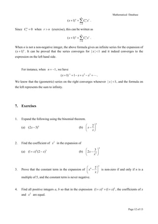 Mathematical Database
Page 12 of 13
0
( 1)
n
n n r
r
r
x C x
=
+ = ∑ .
Since 0n
rC = when r n> (exercise), this can be written as
0
( 1)n n r
r
r
x C x
∞
=
+ = ∑ .
When n is not a non-negative integer, the above formula gives an infinite series for the expansion of
( 1)n
x + . It can be proved that the series converges for | | 1x < and it indeed converges to the
expression on the left hand side.
For instance, when 1n = − , we have
1 2 3
( 1) 1x x x x−
+ = − + − + .
We know that the (geometric) series on the right converges whenever | | 1x < , and the formula on
the left represents the sum to infinity.
7. Exercises
1. Expand the following using the binomial theorem.
(a) 4
(2 3)x − (b)
6
2
x
x
 
− 
 
2. Find the coefficient of 2
x in the expansion of
(a) 4 3
(1 ) (2 )x x+ − (b)
4
2
3
2x
x
 
− 
 
3. Prove that the constant term in the expansion of 4 2
n
x
x
 
− 
 
is non-zero if and only if n is a
multiple of 5, and the constant term is never negative.
4. Find all positive integers a, b so that in the expression (1 ) (1 )a b
x x+ + + , the coefficients of x
and 2
x are equal.
 