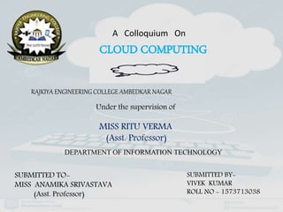 A Colloquium On
CLOUD COMPUTING
RAJKIYA ENGINEERING COLLEGE AMBEDKAR NAGAR
Under the supervision of
MISS RITU VERMA
(Asst. Professor)
DEPARTMENT OF INFORMATION TECHNOLOGY
SUBMITTED BY-
VIVEK KUMAR
ROLL NO - 1573713038
SUBMITTED TO-
MISS ANAMIKA SRIVASTAVA
(Asst. Professor)
 