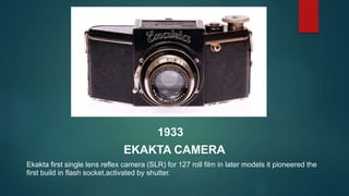 1933
EKAKTA CAMERA
Ekakta first single lens reflex camera (SLR) for 127 roll film in later models it pioneered the
first b...