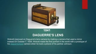 1841
DAGUERRE’S LENS
Wolcott improved on Daguerre's lens camera by making a camera that used a mirror
instead.On October 7...