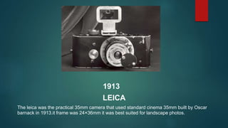 1913
LEICA
The leica was the practical 35mm camera that used standard cinema 35mm built by Oscar
barnack in 1913.it frame ...