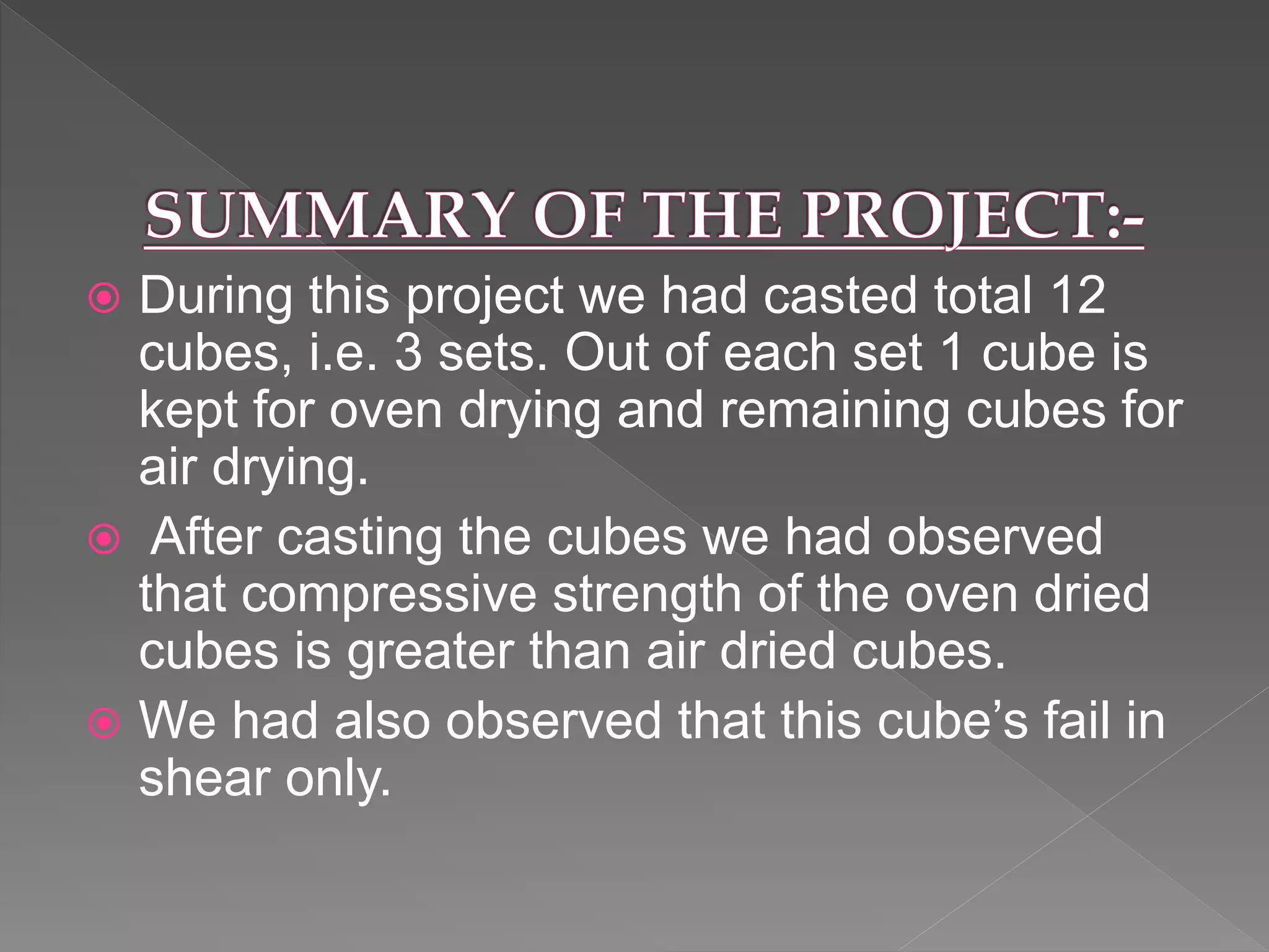  During this project we had casted total 12
cubes, i.e. 3 sets. Out of each set 1 cube is
kept for oven drying and remaining cubes for
air drying.
 After casting the cubes we had observed
that compressive strength of the oven dried
cubes is greater than air dried cubes.
 We had also observed that this cube’s fail in
shear only.
 