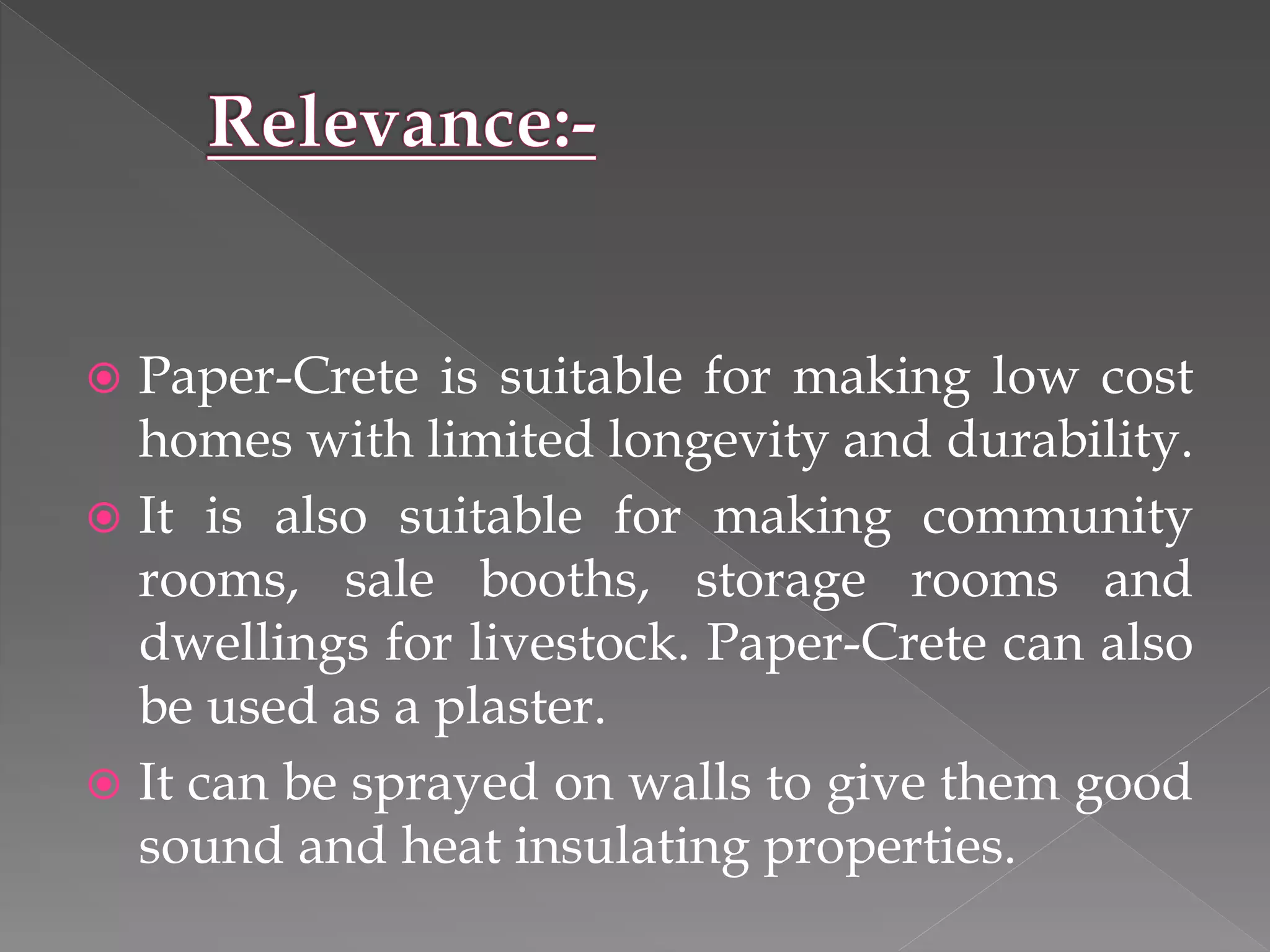  Paper-Crete is suitable for making low cost
homes with limited longevity and durability.
 It is also suitable for making community
rooms, sale booths, storage rooms and
dwellings for livestock. Paper-Crete can also
be used as a plaster.
 It can be sprayed on walls to give them good
sound and heat insulating properties.
 
