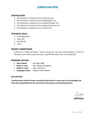 P a g e 4 | 4
CERTIFICATION
 Non Distractive Testing level II in Ultrasonic test
 Non Distractive Testing level II in Radiography Test
 Non Distractive Testing level II in Liquid Penetrate Test
 Non Distractive Testing level II in Magnetic Particle Test
 Non Distractive Testing level II in Visual Test
TECHNICAL SKILLS
 SAP MODULES
 AutoCAD
 Solid Work,
 Ansys
PROJECT UNDERTAKEN
A Project on “Turbo Jet Engine ” which is design by the uses of turbo-charger. It works on
“Brayton Cycle” (open loop) and using “Liquefied Petroleum Gas” as working fuel.
PERSONAL DETAILS
 Date of Birth : 4th, May 1998
• Father’s name : Mr. Ranjeet Chaudhary
• Mother’s name : Mrs. Asha Devi
• Languages known : English, Hindi, Maithili.
DECLARATION
I hereby declare that the above-mentioned information is correct up to my knowledge and
I bear the responsibility for the correctness of the above-mentioned particulars.
Vivek kumar
 