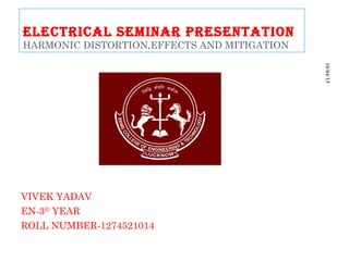 ELECTRICAL SEMINAR PRESENTATION
HARMONIC DISTORTION,EFFECTS AND MITIGATION
VIVEK YADAV
EN-3RD
YEAR
ROLL NUMBER-1274521014
10/04/15
1 of
28
 
