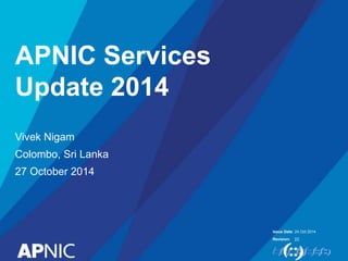 Issue Date: 
Revision: 
APNIC Services 
Update 2014 
Vivek Nigam 
Colombo, Sri Lanka 
27 October 2014 
24 Oct 2014 
[2] 
 