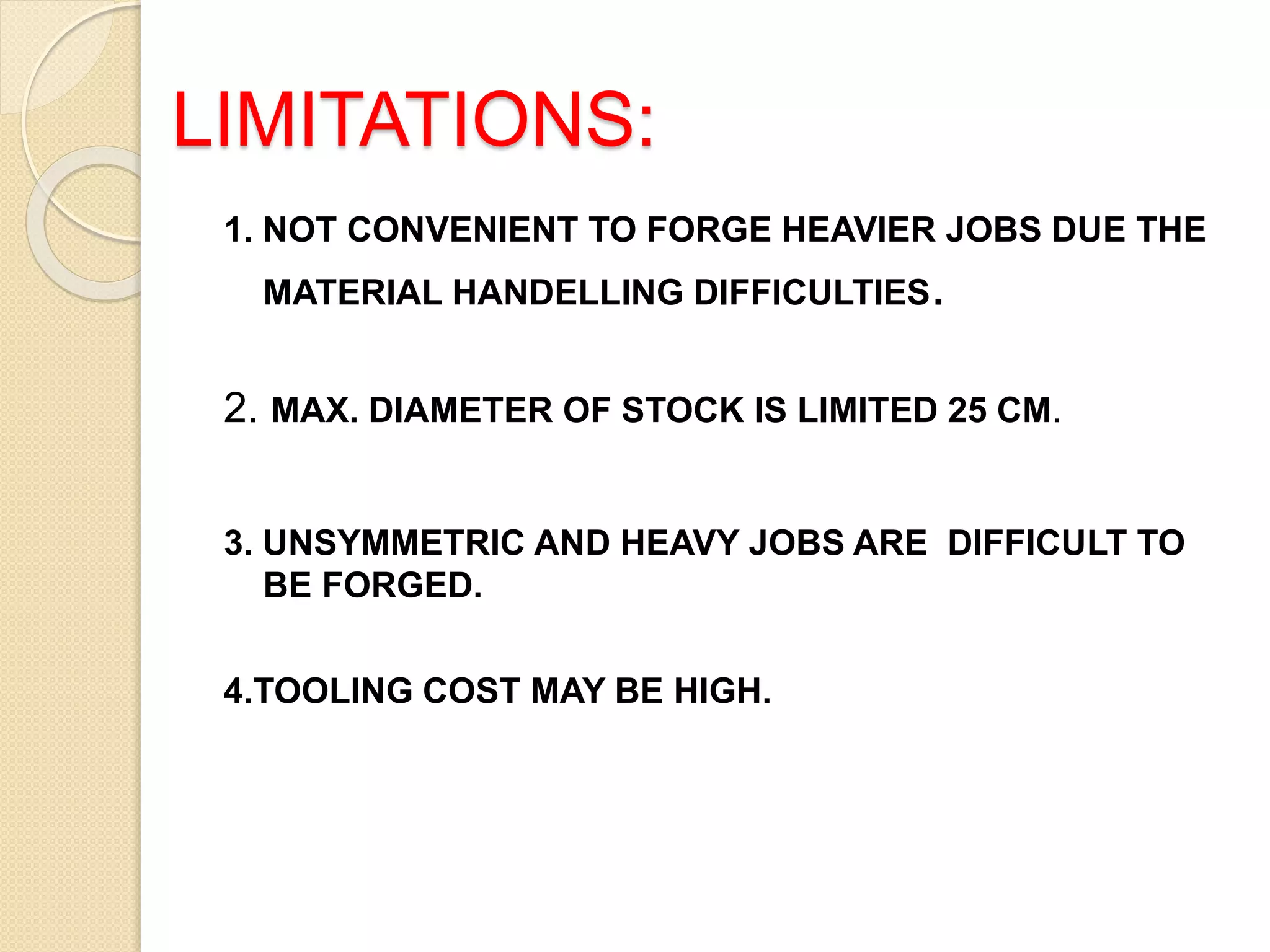 LIMITATIONS:
1. NOT CONVENIENT TO FORGE HEAVIER JOBS DUE THE
MATERIAL HANDELLING DIFFICULTIES.
2. MAX. DIAMETER OF STOCK IS LIMITED 25 CM.
3. UNSYMMETRIC AND HEAVY JOBS ARE DIFFICULT TO
BE FORGED.
4.TOOLING COST MAY BE HIGH.
 