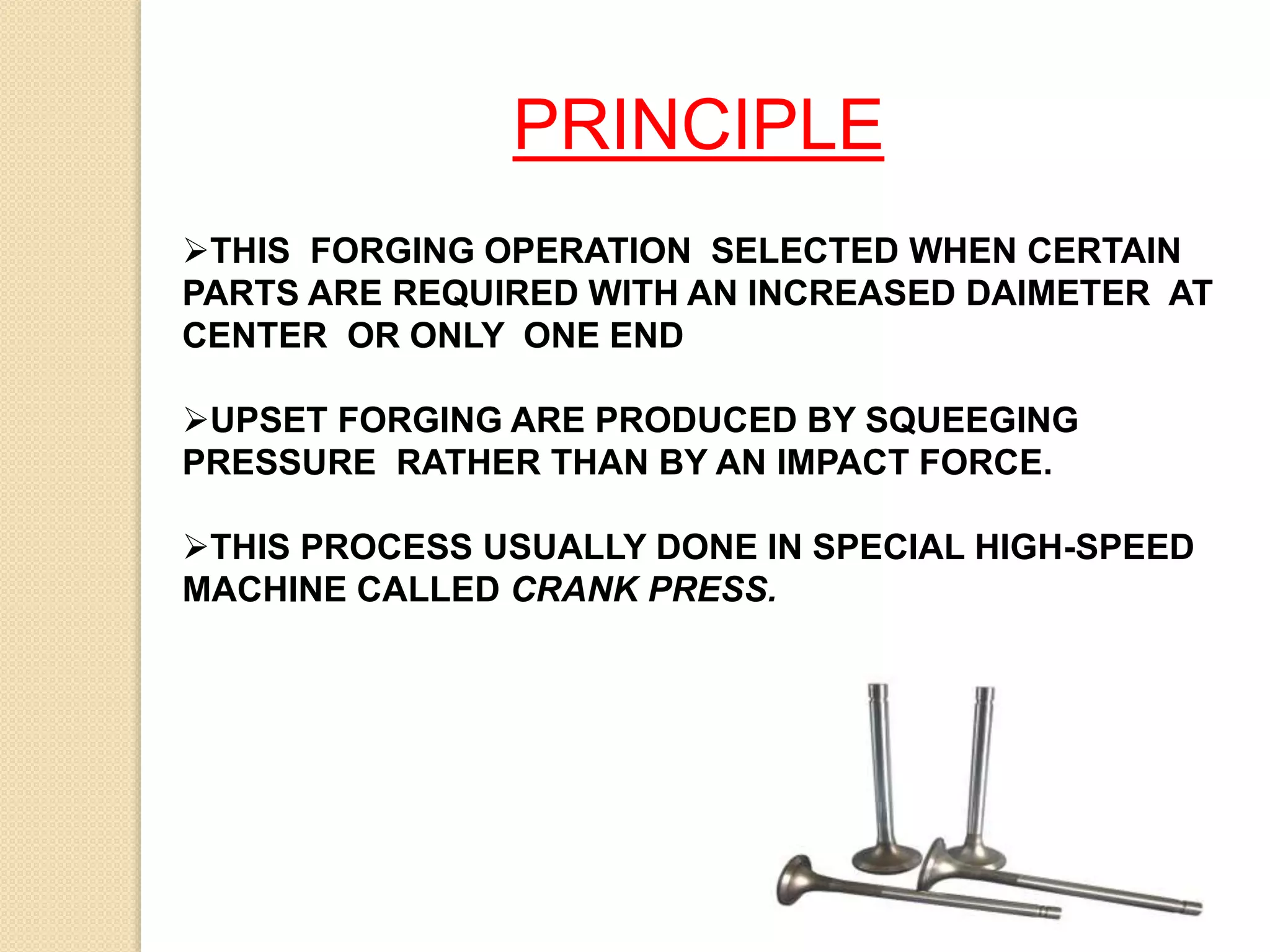 PRINCIPLE
THIS FORGING OPERATION SELECTED WHEN CERTAIN
PARTS ARE REQUIRED WITH AN INCREASED DAIMETER AT
CENTER OR ONLY ONE END
UPSET FORGING ARE PRODUCED BY SQUEEGING
PRESSURE RATHER THAN BY AN IMPACT FORCE.
THIS PROCESS USUALLY DONE IN SPECIAL HIGH-SPEED
MACHINE CALLED CRANK PRESS.
 