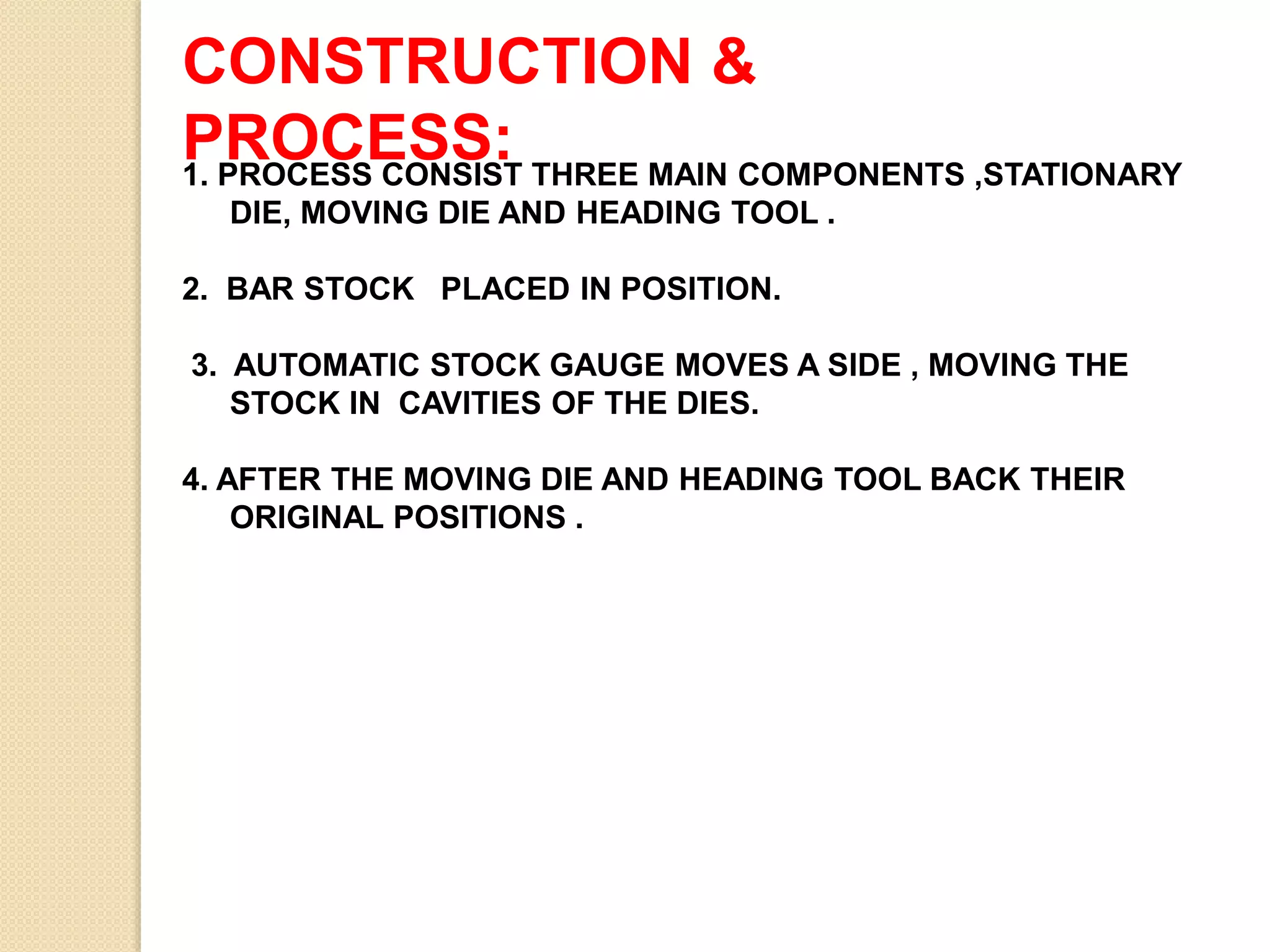 CONSTRUCTION &
PROCESS:1. PROCESS CONSIST THREE MAIN COMPONENTS ,STATIONARY
DIE, MOVING DIE AND HEADING TOOL .
2. BAR STOCK PLACED IN POSITION.
3. AUTOMATIC STOCK GAUGE MOVES A SIDE , MOVING THE
STOCK IN CAVITIES OF THE DIES.
4. AFTER THE MOVING DIE AND HEADING TOOL BACK THEIR
ORIGINAL POSITIONS .
 