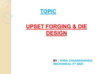 TOPIC
UPSET FORGING & DIE
DESIGN
BY – VIVEK CHANDRAVANSHI
MECHANICAL 5TH SEM
 