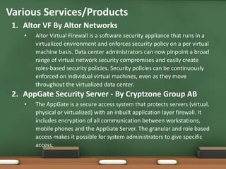 Various Services/Products
 1. Altor VF By Altor Networks
    •   Altor Virtual Firewall is a software security appliance that runs in a
        virtualized environment and enforces security policy on a per virtual
        machine basis. Data center administrators can now pinpoint a broad
        range of virtual network security compromises and easily create
        roles-based security policies. Security policies can be continuously
        enforced on individual virtual machines, even as they move
        throughout the virtualized data center.
 2. AppGate Security Server - By Cryptzone Group AB
    •   The AppGate is a secure access system that protects servers (virtual,
        physical or virtualized) with an inbuilt application layer firewall. It
        includes encryption of all communication between workstations,
        mobile phones and the AppGate Server. The granular and role based
        access makes it possible for system administrators to give specific
        access.
 