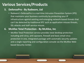 Various Services/Products
 5. DefensePro - By Radware, Ltd
    • Radware's DefensePro is a real-time Intrusion Prevention System (IPS)
      that maintains your business continuity by protecting your IP
      infrastructure against existing and emerging network-based threats that
      can't be detected by traditional IPS' such as application misuse threats,
      SSL attacks and VoIP service misuse.
 6. McAfee Total Protection - By McAfee, Inc
    • McAfee Total Protection service provides total desktop protection
      including anti-virus, anti-spyware, firewall and basic email virus
      protection in one, integrated package with automatic security updates
      and a single reporting and configuration console via the McAfee Web-
      based Security Center.
 