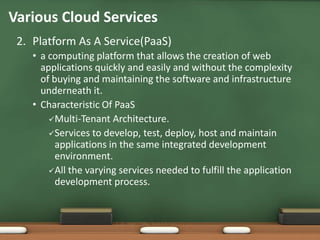 Various Cloud Services
 2. Platform As A Service(PaaS)
    • a computing platform that allows the creation of web
      applications quickly and easily and without the complexity
      of buying and maintaining the software and infrastructure
      underneath it.
    • Characteristic Of PaaS
        Multi-Tenant Architecture.
        Services to develop, test, deploy, host and maintain
          applications in the same integrated development
          environment.
        All the varying services needed to fulfill the application
          development process.
 