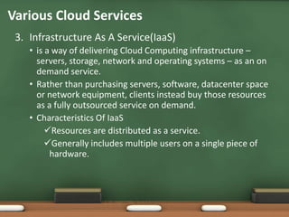 Various Cloud Services
 3. Infrastructure As A Service(IaaS)
    • is a way of delivering Cloud Computing infrastructure –
      servers, storage, network and operating systems – as an on
      demand service.
    • Rather than purchasing servers, software, datacenter space
      or network equipment, clients instead buy those resources
      as a fully outsourced service on demand.
    • Characteristics Of IaaS
         Resources are distributed as a service.
         Generally includes multiple users on a single piece of
          hardware.
 