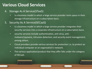Various Cloud Services
 4. Storage As A Service(STaaS)
    •   is a business model in which a large service provider rents space in their
        storage infrastructure on a subscription basis.
 5. Security As A Service(SECaaS)
    •   is a business model in which a large service provider integrates their
        security services into a corporate infrastructure on a subscription basis.
    •   security services include authentication, anti-virus, anti-
        malware/spyware, intrusion detection, and security event management,
        among others.
    •   Cloud providers provide various services for protection i.e. to protect an
        individual computer or an organization’s network.
    •   The various application/product that they offer falls under the category
        of SECaaS.
 