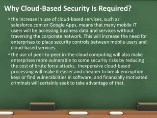 Why Cloud-Based Security Is Required?
 • the increase in use of cloud-based services, such as
   salesforce.com or Google Apps, means that many mobile IT
   users will be accessing business data and services without
   traversing the corporate network. This will increase the need for
   enterprises to place security controls between mobile users and
   cloud-based services.
 • the use of peer-to-peer in-the-cloud computing will also make
   enterprises more vulnerable to some security risks by reducing
   the cost of brute force attacks. Inexpensive cloud-based
   processing will make it easier and cheaper to break encryption
   keys or find vulnerabilities in software, and financially motivated
   criminals will certainly seek to take advantage of that.
 