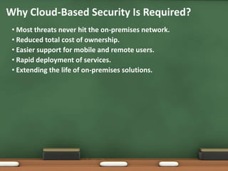 Why Cloud-Based Security Is Required?
 • Most threats never hit the on-premises network.
 • Reduced total cost of ownership.
 • Easier support for mobile and remote users.
 • Rapid deployment of services.
 • Extending the life of on-premises solutions.
 