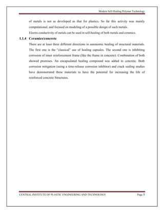Modern Self-Healing Polymer Technology
CENTRAL INSTITUTE OF PLASTIC ENGINEERING AND TECHNOLOGY Page 3
of metals is not as developed as that for plastics. So far this activity was mainly
computational, and focused on modeling of a possible design of such metals.
Electro conductivity of metals can be used in self-healing of both metals and ceramics.
1.1.4 Ceramics/concrete
There are at least three different directions in autonomic healing of structural materials.
The first one is the “classical” use of healing capsules. The second one is inhibiting
corrosion of inner reinforcement frame (like the frame in concrete). Combination of both
showed promises. An encapsulated healing compound was added to concrete. Both
corrosion mitigation (using a time-release corrosion inhibitor) and crack sealing studies
have demonstrated these materials to have the potential for increasing the life of
reinforced concrete Structures.
 