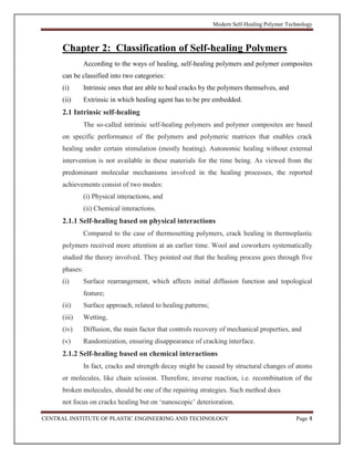 Modern Self-Healing Polymer Technology
CENTRAL INSTITUTE OF PLASTIC ENGINEERING AND TECHNOLOGY Page 4
Chapter 2: Classification of Self-healing Polymers
According to the ways of healing, self-healing polymers and polymer composites
can be classified into two categories:
(i) Intrinsic ones that are able to heal cracks by the polymers themselves, and
(ii) Extrinsic in which healing agent has to be pre embedded.
2.1 Intrinsic self-healing
The so-called intrinsic self-healing polymers and polymer composites are based
on specific performance of the polymers and polymeric matrices that enables crack
healing under certain stimulation (mostly heating). Autonomic healing without external
intervention is not available in these materials for the time being. As viewed from the
predominant molecular mechanisms involved in the healing processes, the reported
achievements consist of two modes:
(i) Physical interactions, and
(ii) Chemical interactions.
2.1.1 Self-healing based on physical interactions
Compared to the case of thermosetting polymers, crack healing in thermoplastic
polymers received more attention at an earlier time. Wool and coworkers systematically
studied the theory involved. They pointed out that the healing process goes through five
phases:
(i) Surface rearrangement, which affects initial diffusion function and topological
feature;
(ii) Surface approach, related to healing patterns;
(iii) Wetting,
(iv) Diffusion, the main factor that controls recovery of mechanical properties, and
(v) Randomization, ensuring disappearance of cracking interface.
2.1.2 Self-healing based on chemical interactions
In fact, cracks and strength decay might be caused by structural changes of atoms
or molecules, like chain scission. Therefore, inverse reaction, i.e. recombination of the
broken molecules, should be one of the repairing strategies. Such method does
not focus on cracks healing but on ‘nanoscopic’ deterioration.
 