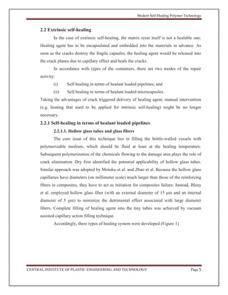 Modern Self-Healing Polymer Technology
CENTRAL INSTITUTE OF PLASTIC ENGINEERING AND TECHNOLOGY Page 5
2.2 Extrinsic self-healing
In the case of extrinsic self-healing, the matrix resin itself is not a healable one.
Healing agent has to be encapsulated and embedded into the materials in advance. As
soon as the cracks destroy the fragile capsules, the healing agent would be released into
the crack planes due to capillary effect and heals the cracks.
In accordance with types of the containers, there are two modes of the repair
activity:
(i) Self-healing in terms of healant loaded pipelines, and
(ii) Self-healing in terms of healant loaded microcapsules.
Taking the advantages of crack triggered delivery of healing agent, manual intervention
(e.g. heating that used to be applied for intrinsic self-healing) might be no longer
necessary.
2.2.1 Self-healing in terms of healant loaded pipelines
2.2.1.1. Hollow glass tubes and glass fibers
The core issue of this technique lies in filling the brittle-walled vessels with
polymerizable medium, which should be fluid at least at the healing temperature.
Subsequent polymerization of the chemicals flowing to the damage area plays the role of
crack elimination. Dry first identified the potential applicability of hollow glass tubes.
Similar approach was adopted by Motuku et al. and Zhao et al. Because the hollow glass
capillaries have diameters (on millimeter scale) much larger than those of the reinforcing
fibers in composites, they have to act as initiation for composites failure. Instead, Bleay
et al. employed hollow glass fiber (with an external diameter of 15 μm and an internal
diameter of 5 μm) to minimize the detrimental effect associated with large diameter
fibers. Complete filling of healing agent into the tiny tubes was achieved by vacuum
assisted capillary action filling technique.
Accordingly, three types of healing system were developed (Figure 1)
 