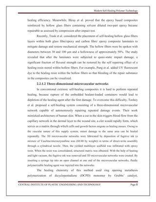 Modern Self-Healing Polymer Technology
CENTRAL INSTITUTE OF PLASTIC ENGINEERING AND TECHNOLOGY Page 8
healing efficiency. Meanwhile, Bleay et al. proved that the epoxy based composites
reinforced by hollow glass fibers containing solvent diluted two-part epoxy became
repairable as assessed by compression after impact test.
Recently, Trask et al. considered the placement of self-healing hollow glass fibers
layers within both glass fibre/epoxy and carbon fibre/ epoxy composite laminates to
mitigate damage and restore mechanical strength. The hollow fibers were be spoken with
diameters between 30 and 100 μm and a hollowness of approximately 50%. The study
revealed that after the laminates were subjected to quasi-static impact damage, a
significant fraction of flexural strength can be restored by the self repairing effect of a
healing resin stored within hollow fibers. For example, Pang et al. added UV fluorescent
dye to the healing resin within the hollow fibers so that bleeding of the repair substance
in the composites can be visualized.
2.2.1.2 Three-dimensional microvascular networks
In conventional extrinsic self-healing composites it is hard to perform repeated
healing, because rupture of the embedded healant-loaded containers would lead to
depletion of the healing agent after the first damage. To overcome this difficulty, Toohey
et al. proposed a self-healing system consisting of a three-dimensional microvascular
network capable of autonomously repairing repeated damage events. Their work
mimicked architecture of human skin. When a cut in the skin triggers blood flow from the
capillary network in the dermal layer to the wound site, a clot would rapidly form, which
serves as a matrix through which cells and growth factors migrate as healing ensues. Owing to
the vascular nature of this supply system, minor damage to the same area can be healed
repeatedly. The 3D microvascular networks were fabricated by deposition of fugitive ink (a
mixture of Vaseline/microcrystalline wax (60/40 by weight)) in terms of direct-write assembly
through a cylindrical nozzle. Then, the yielded multilayer scaffold was infiltrated with epoxy
resin. When the resin was consolidated, structural matrix was obtained. With the help of heating
and light vacuum, the fugitive ink was removed and 3D microvascular networks were created. By
inserting a syringe tip into an open channel at one end of the microvascular networks, fluidic
polymerizable healing agent was injected into the networks.
The healing chemistry of this method used ring opening metathesis
polymerization of dicyclopentadiene (DCPD) monomer by Grubbs’ catalyst,
 