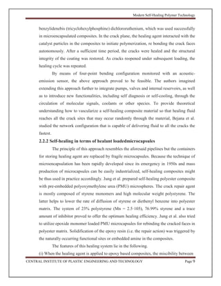 Modern Self-Healing Polymer Technology
CENTRAL INSTITUTE OF PLASTIC ENGINEERING AND TECHNOLOGY Page 9
benzylidenebis (tricyclohexylphosphine) dichlororuthenium, which was used successfully
in microencapsulated composites. In the crack plane, the healing agent interacted with the
catalyst particles in the composites to initiate polymerization, re bonding the crack faces
autonomously. After a sufficient time period, the cracks were healed and the structural
integrity of the coating was restored. As cracks reopened under subsequent loading, the
healing cycle was repeated.
By means of four-point bending configuration monitored with an acoustic-
emission sensor, the above approach proved to be feasible. The authors imagined
extending this approach further to integrate pumps, valves and internal reservoirs, as well
as to introduce new functionalities, including self diagnosis or self-cooling, through the
circulation of molecular signals, coolants or other species. To provide theoretical
understanding how to vascularize a self-healing composite material so that healing fluid
reaches all the crack sites that may occur randomly through the material, Bejana et al.
studied the network configuration that is capable of delivering fluid to all the cracks the
fastest.
2.2.2 Self-healing in terms of healant loadedmicrocapsules
The principle of this approach resembles the aforesaid pipelines but the containers
for storing healing agent are replaced by fragile microcapsules. Because the technique of
microencapsulation has been rapidly developed since its emergency in 1950s and mass
production of microcapsules can be easily industrialized, self-healing composites might
be thus used in practice accordingly. Jung et al. prepared self-healing polyester composite
with pre-embedded polyoxymethylene urea (PMU) microspheres. The crack repair agent
is mostly composed of styrene monomers and high molecular weight polystyrene. The
latter helps to lower the rate of diffusion of styrene or diethenyl benzene into polyester
matrix. The system of 23% polystyrene (Mn = 2.5·105), 76.99% styrene and a trace
amount of inhibitor proved to offer the optimum healing efficiency. Jung et al. also tried
to utilize epoxide monomer loaded PMU microcapsules for rebinding the cracked faces in
polyester matrix. Solidification of the epoxy resin (i.e. the repair action) was triggered by
the naturally occurring functional sites or embedded amine in the composites.
The features of this healing system lie in the following.
(i) When the healing agent is applied to epoxy based composites, the miscibility between
 