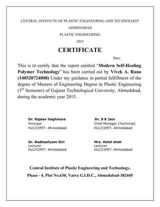 CENTRAL INSTITUTE OF PLASTIC ENGINEERING AND TECHNOLOGY
AHMEDABAD
PLASTIC ENGINEERING
2015
CERTIFICATE
Date:
This is to certify that the report entitled “Modern Self-Healing
Polymer Technology” has been carried out by Vivek A. Rana
(140520724008) Under my guidance in partial fulfillment of the
degree of Masters of Engineering Degree in Plastic Engineering
(3rd
Semester) of Gujarat Technological University, Ahmedabad,
during the academic year 2015.
Dr. Rajeev Vaghmare Dr. S K Jain
Principal Chief Manager (Technical)
HLC/CIPET- Ahmedabad HLC/CIPET- Ahmedabad
Dr. Radheshyam Giri Mrs. Hetal shah
Lecturer Lecturer
HLC/CIPET- Ahmedabad HLC/CIPET- Ahmedabad
Central Institute of Plastic Engineering and Technology,
Phase - 4, Plot No.630, Vatva G.I.D.C., Ahmedabad-382445
 